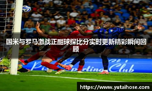 国米与罗马激战正酣球探比分实时更新精彩瞬间回顾