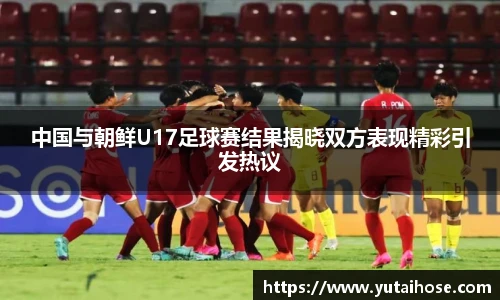 中国与朝鲜U17足球赛结果揭晓双方表现精彩引发热议